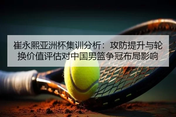 崔永熙亚洲杯集训分析：攻防提升与轮换价值评估对中国男篮争冠布局影响