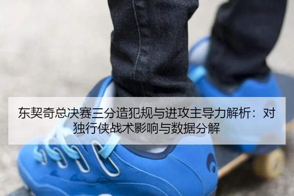 东契奇总决赛三分造犯规与进攻主导力解析：对独行侠战术影响与数据分解