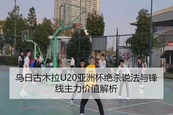 乌日古木拉U20亚洲杯绝杀说法与锋线主力价值解析